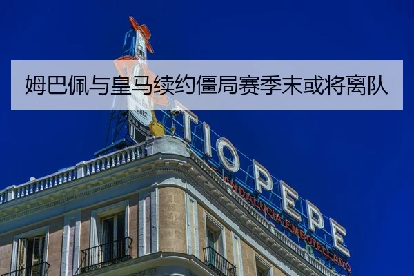 姆巴佩与皇马续约僵局赛季末或将离队