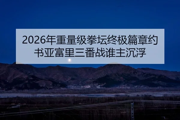 2026年重量级拳坛终极篇章约书亚富里三番战谁主沉浮