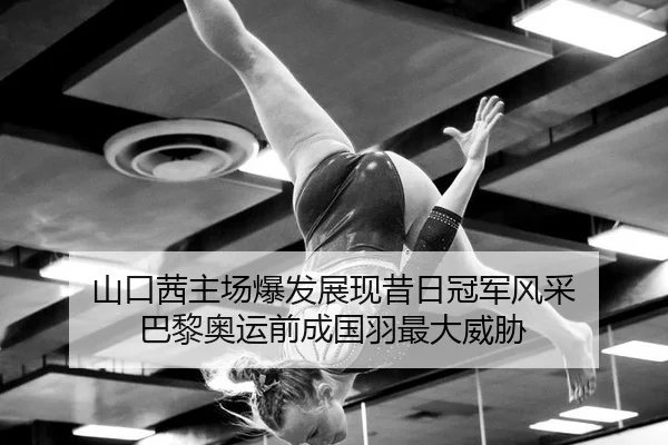 山口茜主场爆发展现昔日冠军风采 巴黎奥运前成国羽最大威胁